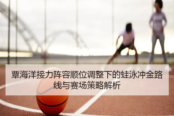 覃海洋接力阵容顺位调整下的蛙泳冲金路线与赛场策略解析